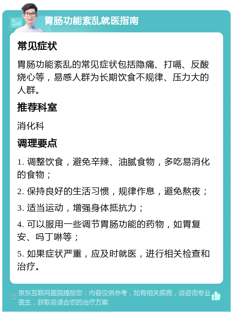 胃肠功能紊乱就医指南 常见症状 胃肠功能紊乱的常见症状包括隐痛、打嗝、反酸烧心等，易感人群为长期饮食不规律、压力大的人群。 推荐科室 消化科 调理要点 1. 调整饮食，避免辛辣、油腻食物，多吃易消化的食物； 2. 保持良好的生活习惯，规律作息，避免熬夜； 3. 适当运动，增强身体抵抗力； 4. 可以服用一些调节胃肠功能的药物，如胃复安、吗丁啉等； 5. 如果症状严重，应及时就医，进行相关检查和治疗。