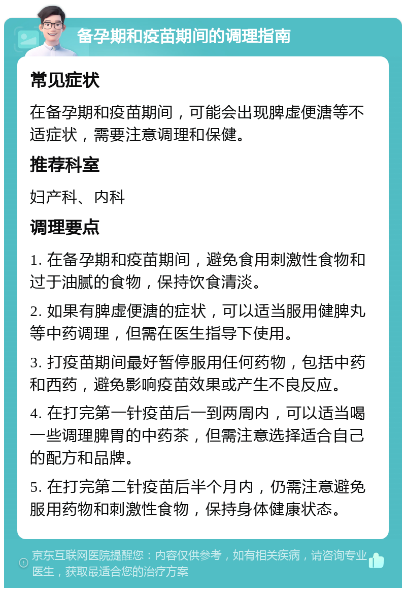 备孕期和疫苗期间的调理指南 常见症状 在备孕期和疫苗期间，可能会出现脾虚便溏等不适症状，需要注意调理和保健。 推荐科室 妇产科、内科 调理要点 1. 在备孕期和疫苗期间，避免食用刺激性食物和过于油腻的食物，保持饮食清淡。 2. 如果有脾虚便溏的症状，可以适当服用健脾丸等中药调理，但需在医生指导下使用。 3. 打疫苗期间最好暂停服用任何药物，包括中药和西药，避免影响疫苗效果或产生不良反应。 4. 在打完第一针疫苗后一到两周内，可以适当喝一些调理脾胃的中药茶，但需注意选择适合自己的配方和品牌。 5. 在打完第二针疫苗后半个月内，仍需注意避免服用药物和刺激性食物，保持身体健康状态。