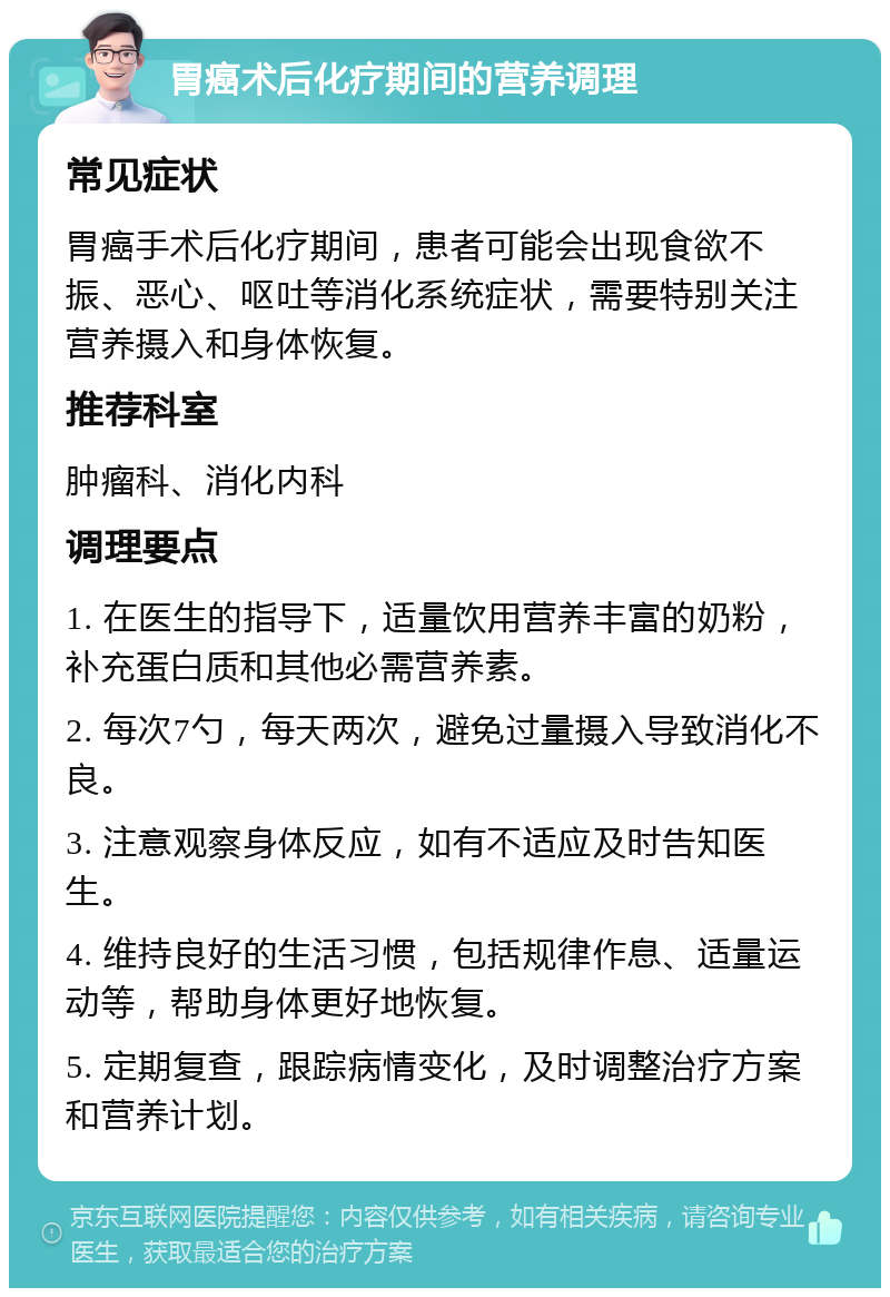 胃癌术后化疗期间的营养调理 常见症状 胃癌手术后化疗期间，患者可能会出现食欲不振、恶心、呕吐等消化系统症状，需要特别关注营养摄入和身体恢复。 推荐科室 肿瘤科、消化内科 调理要点 1. 在医生的指导下，适量饮用营养丰富的奶粉，补充蛋白质和其他必需营养素。 2. 每次7勺，每天两次，避免过量摄入导致消化不良。 3. 注意观察身体反应，如有不适应及时告知医生。 4. 维持良好的生活习惯，包括规律作息、适量运动等，帮助身体更好地恢复。 5. 定期复查，跟踪病情变化，及时调整治疗方案和营养计划。