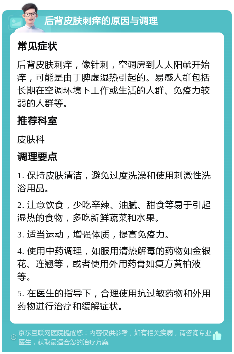 后背皮肤刺痒的原因与调理 常见症状 后背皮肤刺痒，像针刺，空调房到大太阳就开始痒，可能是由于脾虚湿热引起的。易感人群包括长期在空调环境下工作或生活的人群、免疫力较弱的人群等。 推荐科室 皮肤科 调理要点 1. 保持皮肤清洁，避免过度洗澡和使用刺激性洗浴用品。 2. 注意饮食，少吃辛辣、油腻、甜食等易于引起湿热的食物，多吃新鲜蔬菜和水果。 3. 适当运动，增强体质，提高免疫力。 4. 使用中药调理，如服用清热解毒的药物如金银花、连翘等，或者使用外用药膏如复方黄柏液等。 5. 在医生的指导下，合理使用抗过敏药物和外用药物进行治疗和缓解症状。