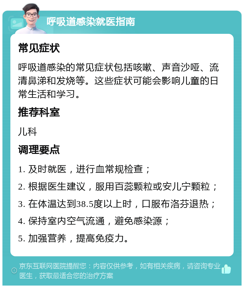 呼吸道感染就医指南 常见症状 呼吸道感染的常见症状包括咳嗽、声音沙哑、流清鼻涕和发烧等。这些症状可能会影响儿童的日常生活和学习。 推荐科室 儿科 调理要点 1. 及时就医，进行血常规检查； 2. 根据医生建议，服用百蕊颗粒或安儿宁颗粒； 3. 在体温达到38.5度以上时，口服布洛芬退热； 4. 保持室内空气流通，避免感染源； 5. 加强营养，提高免疫力。