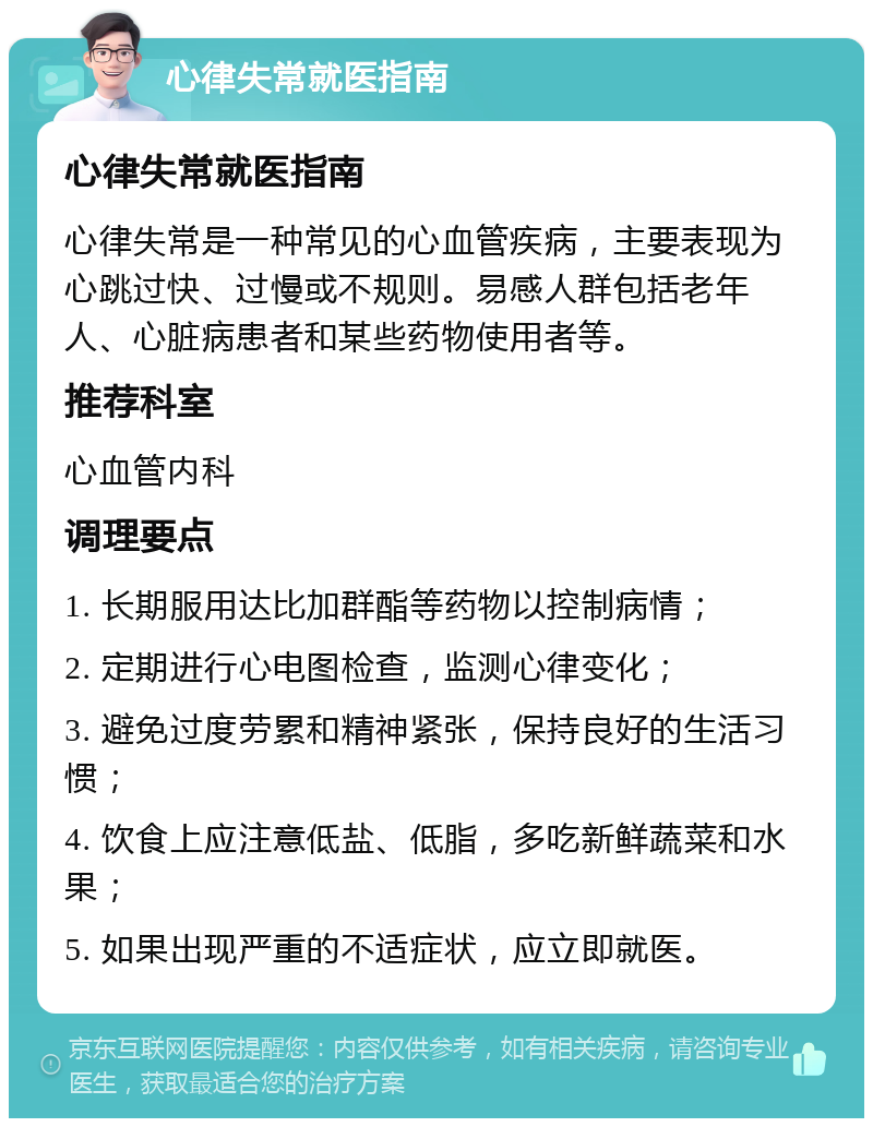 心律失常就医指南 心律失常就医指南 心律失常是一种常见的心血管疾病，主要表现为心跳过快、过慢或不规则。易感人群包括老年人、心脏病患者和某些药物使用者等。 推荐科室 心血管内科 调理要点 1. 长期服用达比加群酯等药物以控制病情； 2. 定期进行心电图检查，监测心律变化； 3. 避免过度劳累和精神紧张，保持良好的生活习惯； 4. 饮食上应注意低盐、低脂，多吃新鲜蔬菜和水果； 5. 如果出现严重的不适症状，应立即就医。