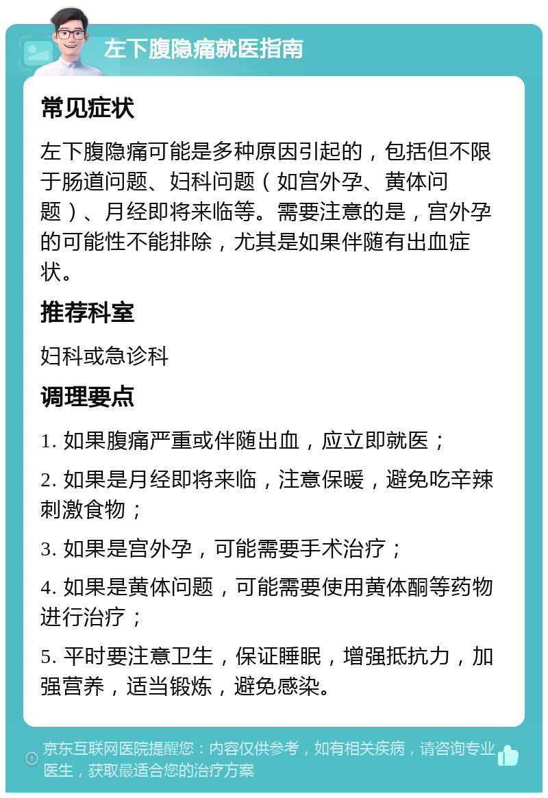 左下腹隐痛就医指南 常见症状 左下腹隐痛可能是多种原因引起的，包括但不限于肠道问题、妇科问题（如宫外孕、黄体问题）、月经即将来临等。需要注意的是，宫外孕的可能性不能排除，尤其是如果伴随有出血症状。 推荐科室 妇科或急诊科 调理要点 1. 如果腹痛严重或伴随出血，应立即就医； 2. 如果是月经即将来临，注意保暖，避免吃辛辣刺激食物； 3. 如果是宫外孕，可能需要手术治疗； 4. 如果是黄体问题，可能需要使用黄体酮等药物进行治疗； 5. 平时要注意卫生，保证睡眠，增强抵抗力，加强营养，适当锻炼，避免感染。