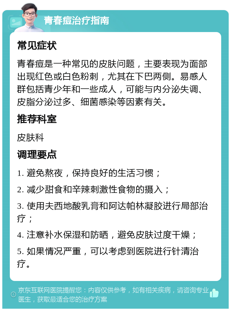 青春痘治疗指南 常见症状 青春痘是一种常见的皮肤问题，主要表现为面部出现红色或白色粉刺，尤其在下巴两侧。易感人群包括青少年和一些成人，可能与内分泌失调、皮脂分泌过多、细菌感染等因素有关。 推荐科室 皮肤科 调理要点 1. 避免熬夜，保持良好的生活习惯； 2. 减少甜食和辛辣刺激性食物的摄入； 3. 使用夫西地酸乳膏和阿达帕林凝胶进行局部治疗； 4. 注意补水保湿和防晒，避免皮肤过度干燥； 5. 如果情况严重，可以考虑到医院进行针清治疗。