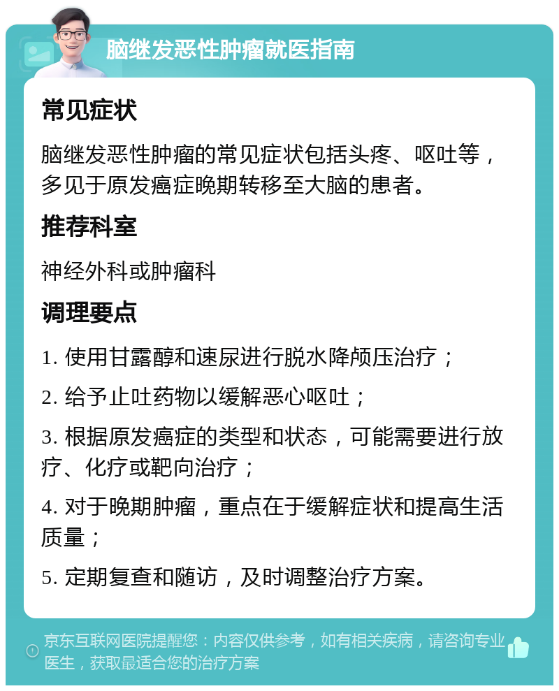 脑继发恶性肿瘤就医指南 常见症状 脑继发恶性肿瘤的常见症状包括头疼、呕吐等，多见于原发癌症晚期转移至大脑的患者。 推荐科室 神经外科或肿瘤科 调理要点 1. 使用甘露醇和速尿进行脱水降颅压治疗； 2. 给予止吐药物以缓解恶心呕吐； 3. 根据原发癌症的类型和状态，可能需要进行放疗、化疗或靶向治疗； 4. 对于晚期肿瘤，重点在于缓解症状和提高生活质量； 5. 定期复查和随访，及时调整治疗方案。