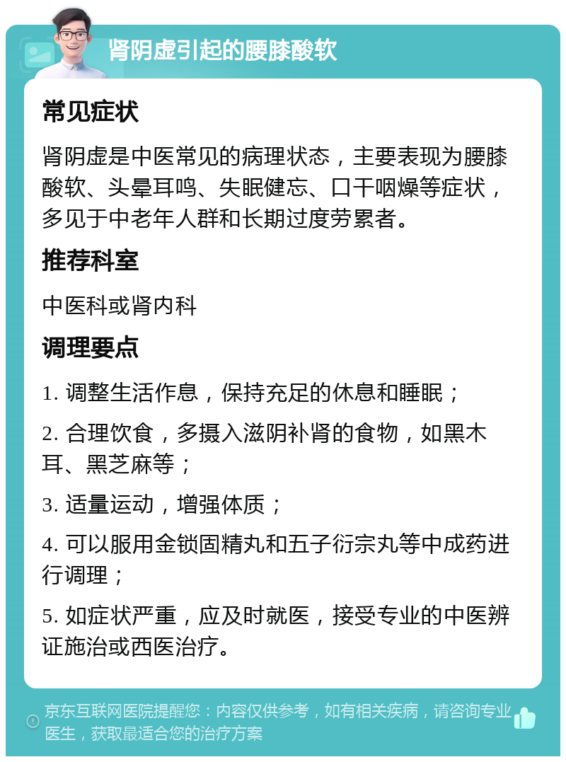 肾阴虚引起的腰膝酸软 常见症状 肾阴虚是中医常见的病理状态，主要表现为腰膝酸软、头晕耳鸣、失眠健忘、口干咽燥等症状，多见于中老年人群和长期过度劳累者。 推荐科室 中医科或肾内科 调理要点 1. 调整生活作息，保持充足的休息和睡眠； 2. 合理饮食，多摄入滋阴补肾的食物，如黑木耳、黑芝麻等； 3. 适量运动，增强体质； 4. 可以服用金锁固精丸和五子衍宗丸等中成药进行调理； 5. 如症状严重，应及时就医，接受专业的中医辨证施治或西医治疗。