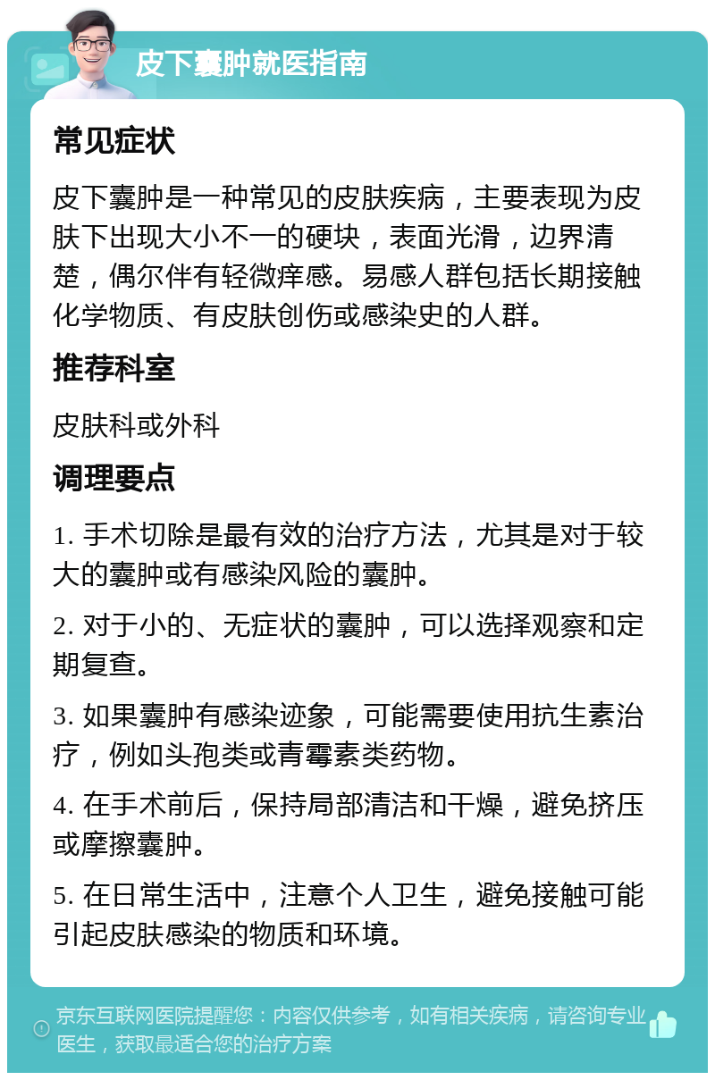 皮下囊肿就医指南 常见症状 皮下囊肿是一种常见的皮肤疾病，主要表现为皮肤下出现大小不一的硬块，表面光滑，边界清楚，偶尔伴有轻微痒感。易感人群包括长期接触化学物质、有皮肤创伤或感染史的人群。 推荐科室 皮肤科或外科 调理要点 1. 手术切除是最有效的治疗方法，尤其是对于较大的囊肿或有感染风险的囊肿。 2. 对于小的、无症状的囊肿，可以选择观察和定期复查。 3. 如果囊肿有感染迹象，可能需要使用抗生素治疗，例如头孢类或青霉素类药物。 4. 在手术前后，保持局部清洁和干燥，避免挤压或摩擦囊肿。 5. 在日常生活中，注意个人卫生，避免接触可能引起皮肤感染的物质和环境。