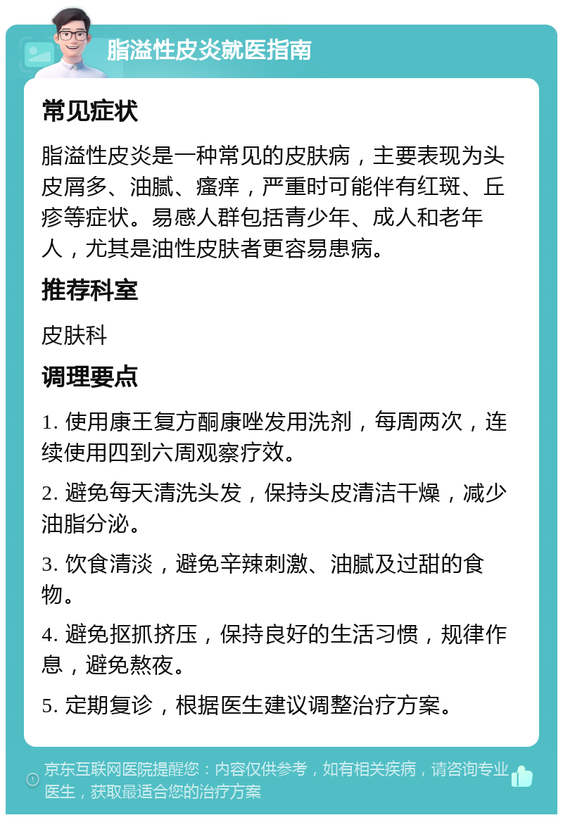 脂溢性皮炎就医指南 常见症状 脂溢性皮炎是一种常见的皮肤病，主要表现为头皮屑多、油腻、瘙痒，严重时可能伴有红斑、丘疹等症状。易感人群包括青少年、成人和老年人，尤其是油性皮肤者更容易患病。 推荐科室 皮肤科 调理要点 1. 使用康王复方酮康唑发用洗剂，每周两次，连续使用四到六周观察疗效。 2. 避免每天清洗头发，保持头皮清洁干燥，减少油脂分泌。 3. 饮食清淡，避免辛辣刺激、油腻及过甜的食物。 4. 避免抠抓挤压，保持良好的生活习惯，规律作息，避免熬夜。 5. 定期复诊，根据医生建议调整治疗方案。