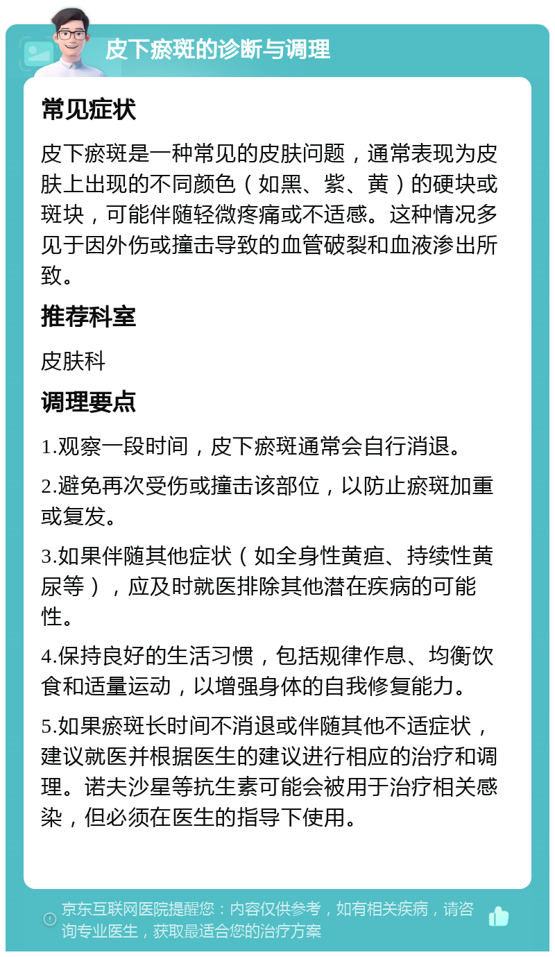 皮下瘀斑的诊断与调理 常见症状 皮下瘀斑是一种常见的皮肤问题，通常表现为皮肤上出现的不同颜色（如黑、紫、黄）的硬块或斑块，可能伴随轻微疼痛或不适感。这种情况多见于因外伤或撞击导致的血管破裂和血液渗出所致。 推荐科室 皮肤科 调理要点 1.观察一段时间，皮下瘀斑通常会自行消退。 2.避免再次受伤或撞击该部位，以防止瘀斑加重或复发。 3.如果伴随其他症状（如全身性黄疸、持续性黄尿等），应及时就医排除其他潜在疾病的可能性。 4.保持良好的生活习惯，包括规律作息、均衡饮食和适量运动，以增强身体的自我修复能力。 5.如果瘀斑长时间不消退或伴随其他不适症状，建议就医并根据医生的建议进行相应的治疗和调理。诺夫沙星等抗生素可能会被用于治疗相关感染，但必须在医生的指导下使用。