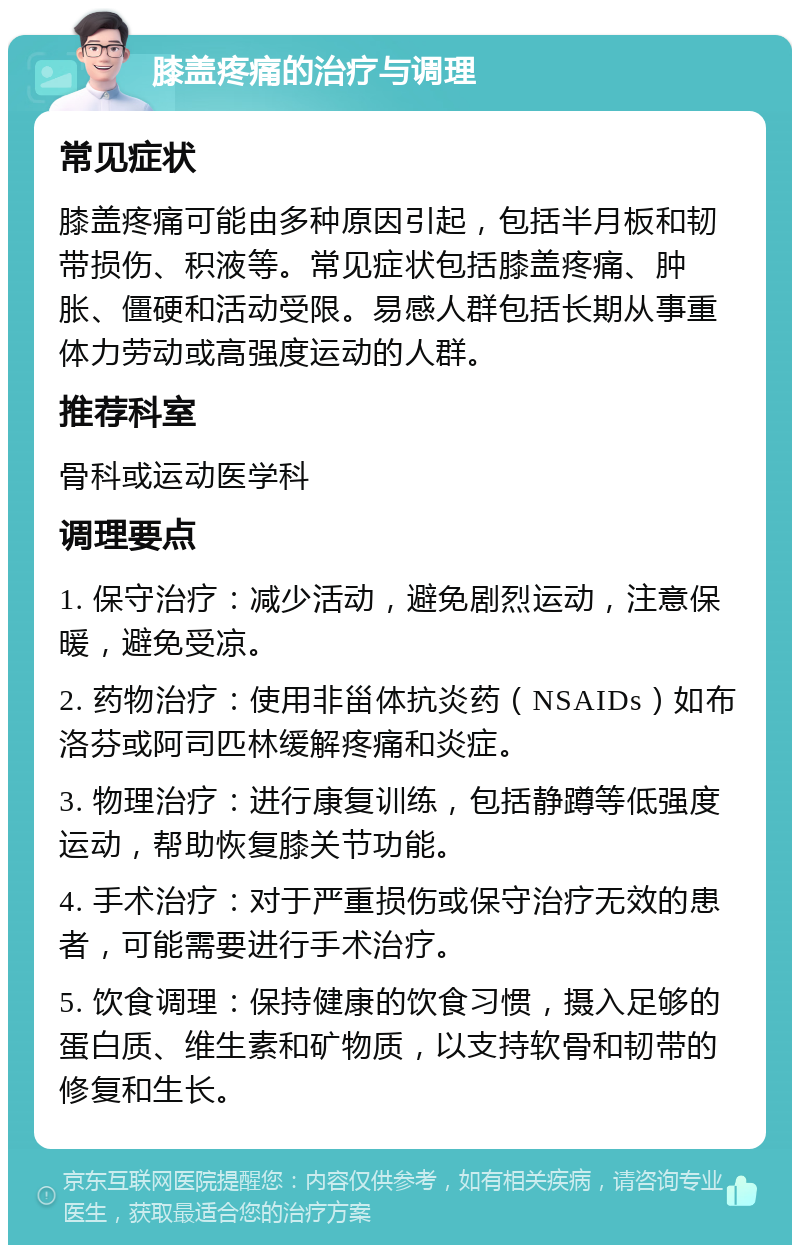 膝盖疼痛的治疗与调理 常见症状 膝盖疼痛可能由多种原因引起，包括半月板和韧带损伤、积液等。常见症状包括膝盖疼痛、肿胀、僵硬和活动受限。易感人群包括长期从事重体力劳动或高强度运动的人群。 推荐科室 骨科或运动医学科 调理要点 1. 保守治疗：减少活动，避免剧烈运动，注意保暖，避免受凉。 2. 药物治疗：使用非甾体抗炎药（NSAIDs）如布洛芬或阿司匹林缓解疼痛和炎症。 3. 物理治疗：进行康复训练，包括静蹲等低强度运动，帮助恢复膝关节功能。 4. 手术治疗：对于严重损伤或保守治疗无效的患者，可能需要进行手术治疗。 5. 饮食调理：保持健康的饮食习惯，摄入足够的蛋白质、维生素和矿物质，以支持软骨和韧带的修复和生长。