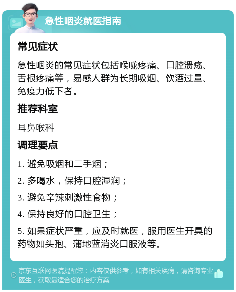 急性咽炎就医指南 常见症状 急性咽炎的常见症状包括喉咙疼痛、口腔溃疡、舌根疼痛等，易感人群为长期吸烟、饮酒过量、免疫力低下者。 推荐科室 耳鼻喉科 调理要点 1. 避免吸烟和二手烟； 2. 多喝水，保持口腔湿润； 3. 避免辛辣刺激性食物； 4. 保持良好的口腔卫生； 5. 如果症状严重，应及时就医，服用医生开具的药物如头孢、蒲地蓝消炎口服液等。