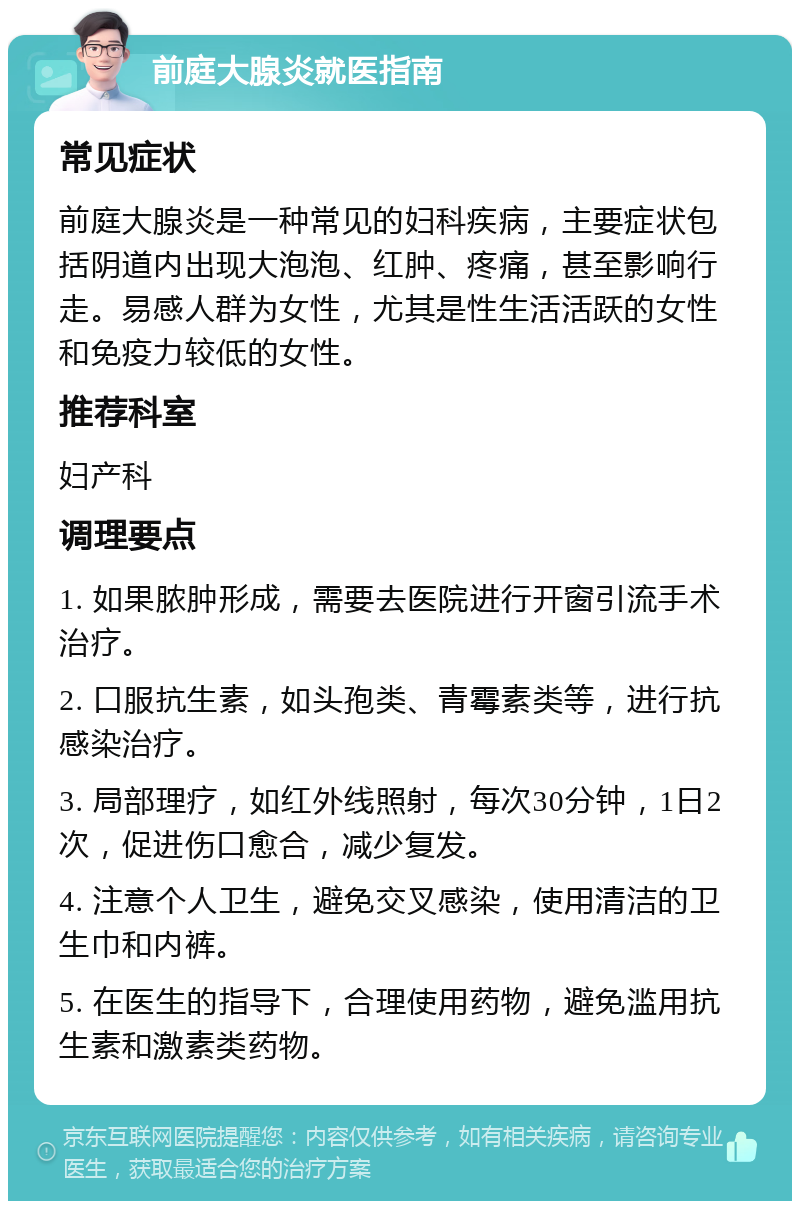 前庭大腺炎就医指南 常见症状 前庭大腺炎是一种常见的妇科疾病，主要症状包括阴道内出现大泡泡、红肿、疼痛，甚至影响行走。易感人群为女性，尤其是性生活活跃的女性和免疫力较低的女性。 推荐科室 妇产科 调理要点 1. 如果脓肿形成，需要去医院进行开窗引流手术治疗。 2. 口服抗生素，如头孢类、青霉素类等，进行抗感染治疗。 3. 局部理疗，如红外线照射，每次30分钟，1日2次，促进伤口愈合，减少复发。 4. 注意个人卫生，避免交叉感染，使用清洁的卫生巾和内裤。 5. 在医生的指导下，合理使用药物，避免滥用抗生素和激素类药物。