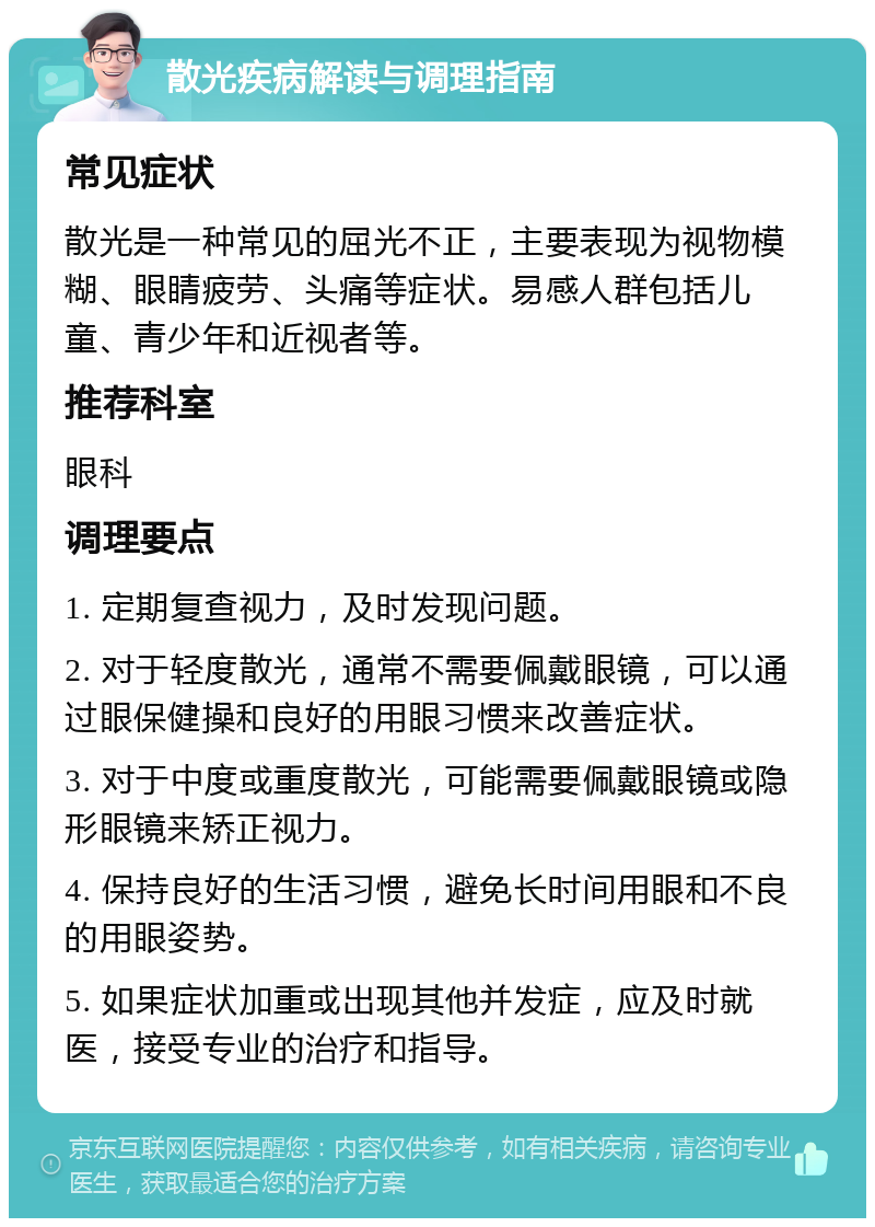 散光疾病解读与调理指南 常见症状 散光是一种常见的屈光不正，主要表现为视物模糊、眼睛疲劳、头痛等症状。易感人群包括儿童、青少年和近视者等。 推荐科室 眼科 调理要点 1. 定期复查视力，及时发现问题。 2. 对于轻度散光，通常不需要佩戴眼镜，可以通过眼保健操和良好的用眼习惯来改善症状。 3. 对于中度或重度散光，可能需要佩戴眼镜或隐形眼镜来矫正视力。 4. 保持良好的生活习惯，避免长时间用眼和不良的用眼姿势。 5. 如果症状加重或出现其他并发症，应及时就医，接受专业的治疗和指导。