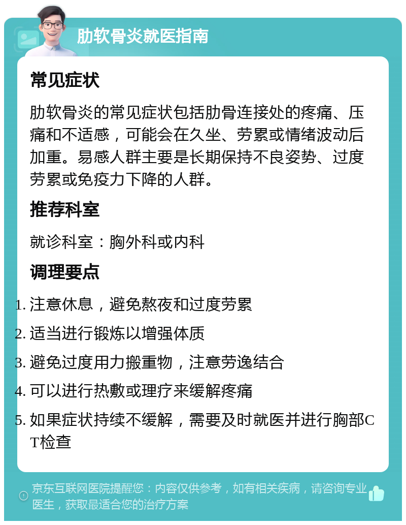 肋软骨炎就医指南 常见症状 肋软骨炎的常见症状包括肋骨连接处的疼痛、压痛和不适感，可能会在久坐、劳累或情绪波动后加重。易感人群主要是长期保持不良姿势、过度劳累或免疫力下降的人群。 推荐科室 就诊科室：胸外科或内科 调理要点 注意休息，避免熬夜和过度劳累 适当进行锻炼以增强体质 避免过度用力搬重物，注意劳逸结合 可以进行热敷或理疗来缓解疼痛 如果症状持续不缓解，需要及时就医并进行胸部CT检查