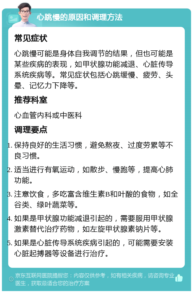 心跳慢的原因和调理方法 常见症状 心跳慢可能是身体自我调节的结果，但也可能是某些疾病的表现，如甲状腺功能减退、心脏传导系统疾病等。常见症状包括心跳缓慢、疲劳、头晕、记忆力下降等。 推荐科室 心血管内科或中医科 调理要点 保持良好的生活习惯，避免熬夜、过度劳累等不良习惯。 适当进行有氧运动，如散步、慢跑等，提高心肺功能。 注意饮食，多吃富含维生素B和叶酸的食物，如全谷类、绿叶蔬菜等。 如果是甲状腺功能减退引起的，需要服用甲状腺激素替代治疗药物，如左旋甲状腺素钠片等。 如果是心脏传导系统疾病引起的，可能需要安装心脏起搏器等设备进行治疗。