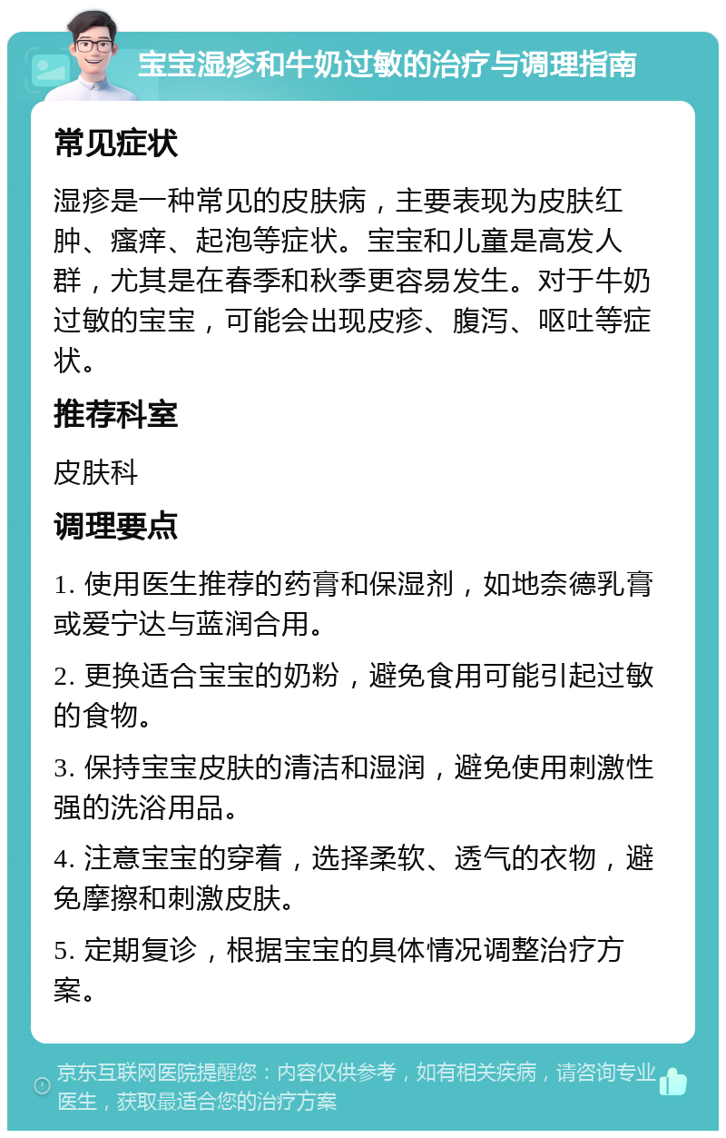 宝宝湿疹和牛奶过敏的治疗与调理指南 常见症状 湿疹是一种常见的皮肤病，主要表现为皮肤红肿、瘙痒、起泡等症状。宝宝和儿童是高发人群，尤其是在春季和秋季更容易发生。对于牛奶过敏的宝宝，可能会出现皮疹、腹泻、呕吐等症状。 推荐科室 皮肤科 调理要点 1. 使用医生推荐的药膏和保湿剂，如地奈德乳膏或爱宁达与蓝润合用。 2. 更换适合宝宝的奶粉，避免食用可能引起过敏的食物。 3. 保持宝宝皮肤的清洁和湿润，避免使用刺激性强的洗浴用品。 4. 注意宝宝的穿着，选择柔软、透气的衣物，避免摩擦和刺激皮肤。 5. 定期复诊，根据宝宝的具体情况调整治疗方案。