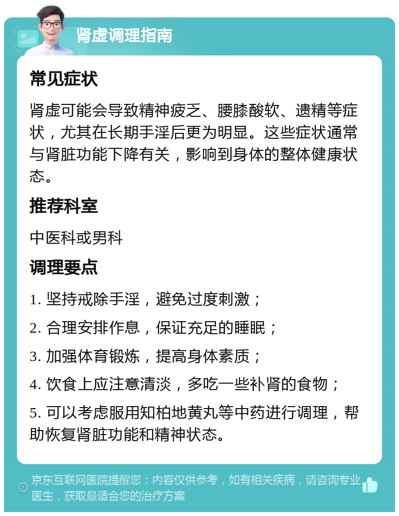 肾虚调理指南 常见症状 肾虚可能会导致精神疲乏、腰膝酸软、遗精等症状，尤其在长期手淫后更为明显。这些症状通常与肾脏功能下降有关，影响到身体的整体健康状态。 推荐科室 中医科或男科 调理要点 1. 坚持戒除手淫，避免过度刺激； 2. 合理安排作息，保证充足的睡眠； 3. 加强体育锻炼，提高身体素质； 4. 饮食上应注意清淡，多吃一些补肾的食物； 5. 可以考虑服用知柏地黄丸等中药进行调理，帮助恢复肾脏功能和精神状态。