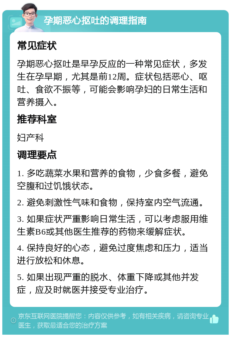 孕期恶心抠吐的调理指南 常见症状 孕期恶心抠吐是早孕反应的一种常见症状，多发生在孕早期，尤其是前12周。症状包括恶心、呕吐、食欲不振等，可能会影响孕妇的日常生活和营养摄入。 推荐科室 妇产科 调理要点 1. 多吃蔬菜水果和营养的食物，少食多餐，避免空腹和过饥饿状态。 2. 避免刺激性气味和食物，保持室内空气流通。 3. 如果症状严重影响日常生活，可以考虑服用维生素B6或其他医生推荐的药物来缓解症状。 4. 保持良好的心态，避免过度焦虑和压力，适当进行放松和休息。 5. 如果出现严重的脱水、体重下降或其他并发症，应及时就医并接受专业治疗。