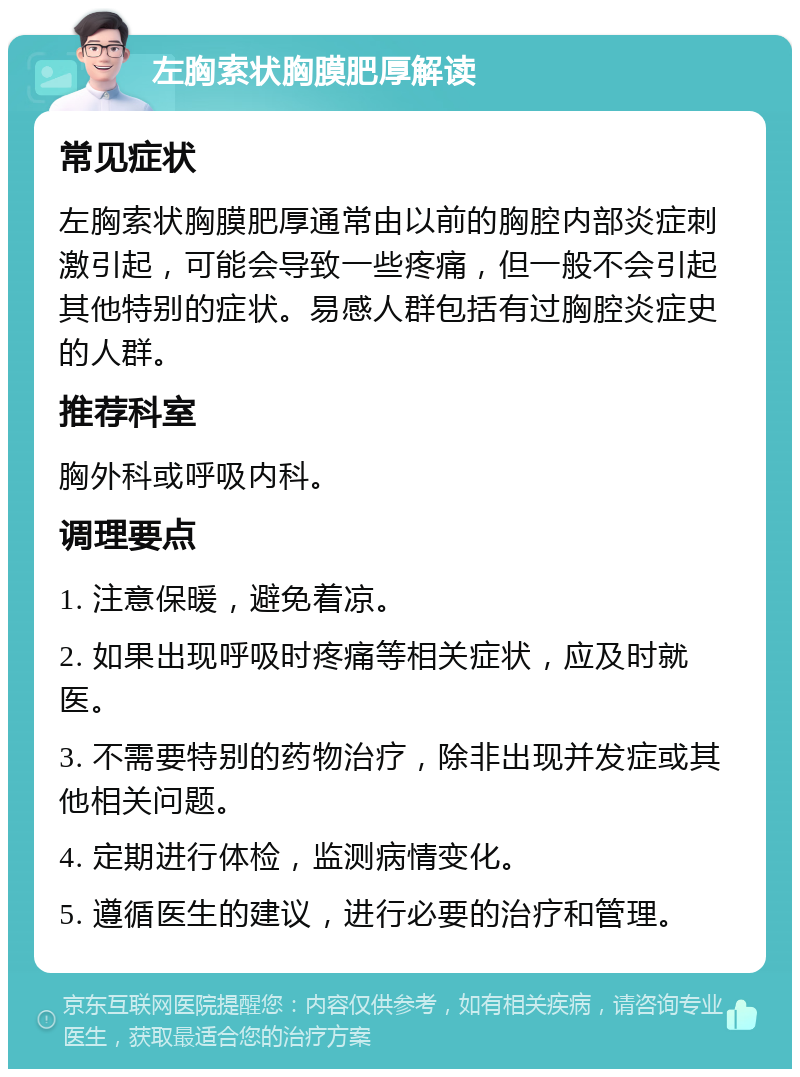 左胸索状胸膜肥厚解读 常见症状 左胸索状胸膜肥厚通常由以前的胸腔内部炎症刺激引起，可能会导致一些疼痛，但一般不会引起其他特别的症状。易感人群包括有过胸腔炎症史的人群。 推荐科室 胸外科或呼吸内科。 调理要点 1. 注意保暖，避免着凉。 2. 如果出现呼吸时疼痛等相关症状，应及时就医。 3. 不需要特别的药物治疗，除非出现并发症或其他相关问题。 4. 定期进行体检，监测病情变化。 5. 遵循医生的建议，进行必要的治疗和管理。