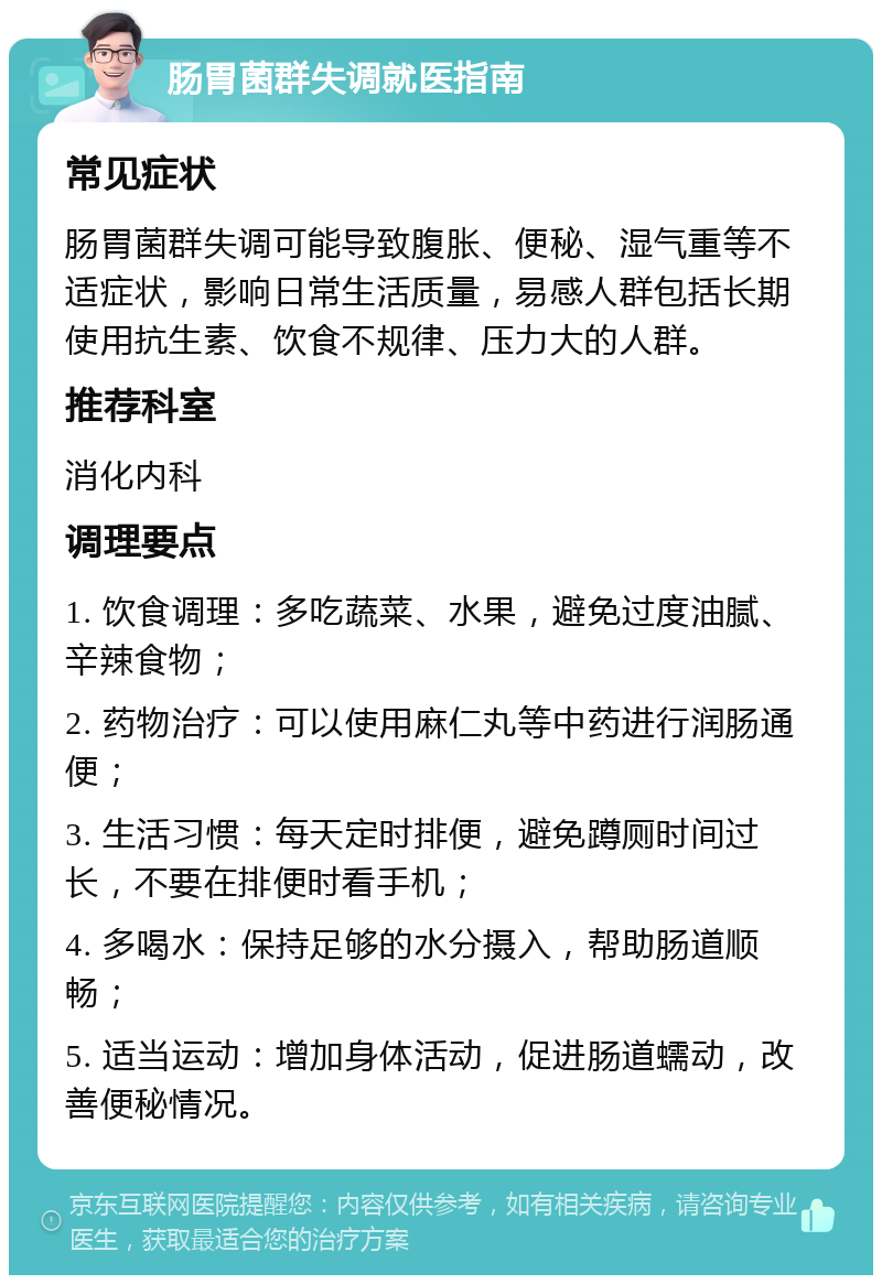 肠胃菌群失调就医指南 常见症状 肠胃菌群失调可能导致腹胀、便秘、湿气重等不适症状，影响日常生活质量，易感人群包括长期使用抗生素、饮食不规律、压力大的人群。 推荐科室 消化内科 调理要点 1. 饮食调理：多吃蔬菜、水果，避免过度油腻、辛辣食物； 2. 药物治疗：可以使用麻仁丸等中药进行润肠通便； 3. 生活习惯：每天定时排便，避免蹲厕时间过长，不要在排便时看手机； 4. 多喝水：保持足够的水分摄入，帮助肠道顺畅； 5. 适当运动：增加身体活动，促进肠道蠕动，改善便秘情况。