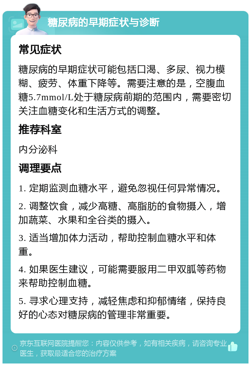 糖尿病的早期症状与诊断 常见症状 糖尿病的早期症状可能包括口渴、多尿、视力模糊、疲劳、体重下降等。需要注意的是，空腹血糖5.7mmol/L处于糖尿病前期的范围内，需要密切关注血糖变化和生活方式的调整。 推荐科室 内分泌科 调理要点 1. 定期监测血糖水平，避免忽视任何异常情况。 2. 调整饮食，减少高糖、高脂肪的食物摄入，增加蔬菜、水果和全谷类的摄入。 3. 适当增加体力活动，帮助控制血糖水平和体重。 4. 如果医生建议，可能需要服用二甲双胍等药物来帮助控制血糖。 5. 寻求心理支持，减轻焦虑和抑郁情绪，保持良好的心态对糖尿病的管理非常重要。