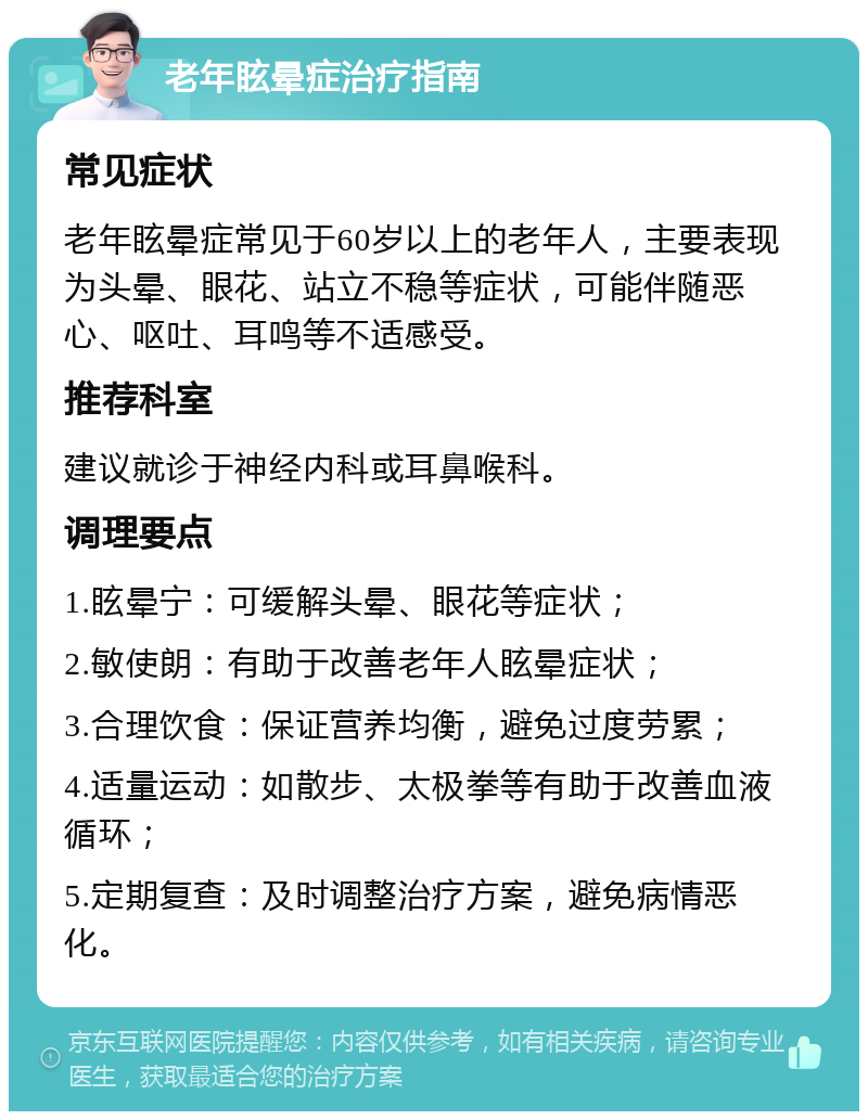 老年眩晕症治疗指南 常见症状 老年眩晕症常见于60岁以上的老年人，主要表现为头晕、眼花、站立不稳等症状，可能伴随恶心、呕吐、耳鸣等不适感受。 推荐科室 建议就诊于神经内科或耳鼻喉科。 调理要点 1.眩晕宁：可缓解头晕、眼花等症状； 2.敏使朗：有助于改善老年人眩晕症状； 3.合理饮食：保证营养均衡，避免过度劳累； 4.适量运动：如散步、太极拳等有助于改善血液循环； 5.定期复查：及时调整治疗方案，避免病情恶化。