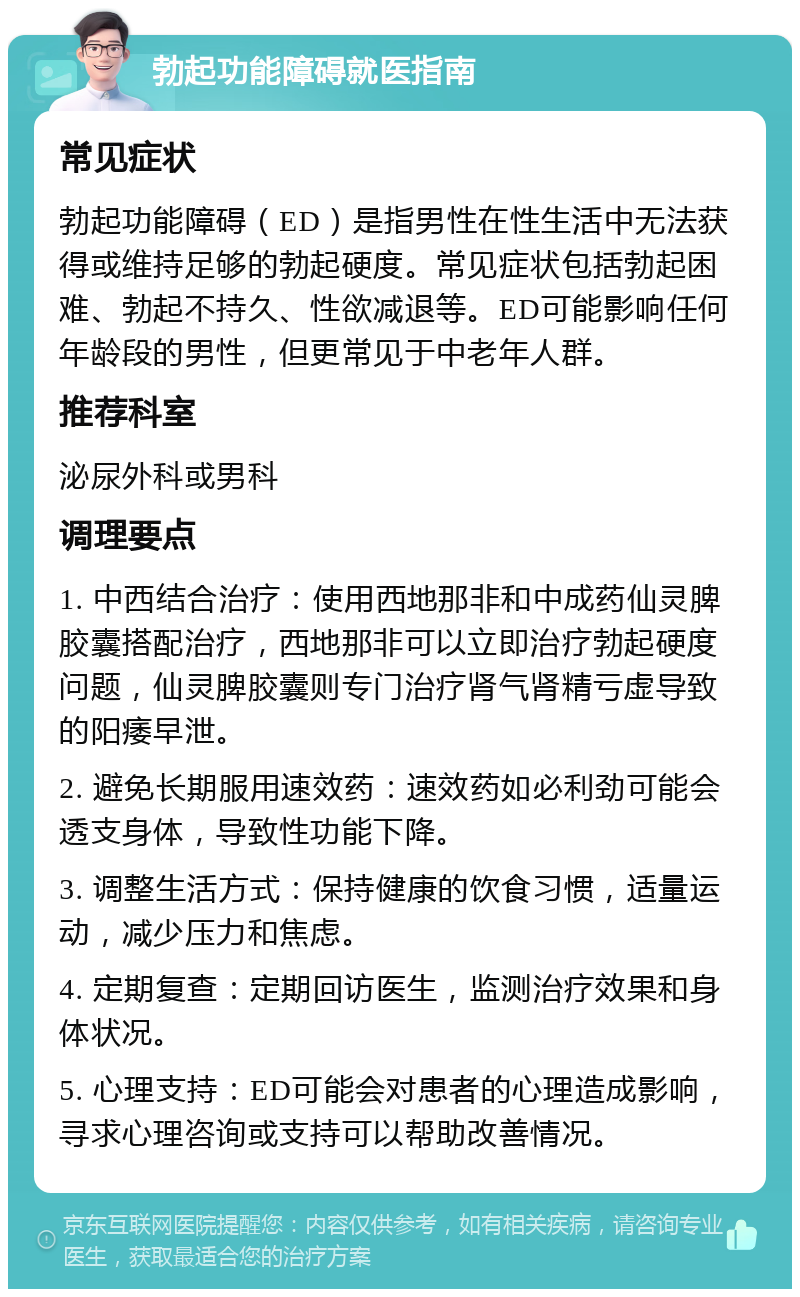 勃起功能障碍就医指南 常见症状 勃起功能障碍（ED）是指男性在性生活中无法获得或维持足够的勃起硬度。常见症状包括勃起困难、勃起不持久、性欲减退等。ED可能影响任何年龄段的男性，但更常见于中老年人群。 推荐科室 泌尿外科或男科 调理要点 1. 中西结合治疗：使用西地那非和中成药仙灵脾胶囊搭配治疗，西地那非可以立即治疗勃起硬度问题，仙灵脾胶囊则专门治疗肾气肾精亏虚导致的阳痿早泄。 2. 避免长期服用速效药：速效药如必利劲可能会透支身体，导致性功能下降。 3. 调整生活方式：保持健康的饮食习惯，适量运动，减少压力和焦虑。 4. 定期复查：定期回访医生，监测治疗效果和身体状况。 5. 心理支持：ED可能会对患者的心理造成影响，寻求心理咨询或支持可以帮助改善情况。