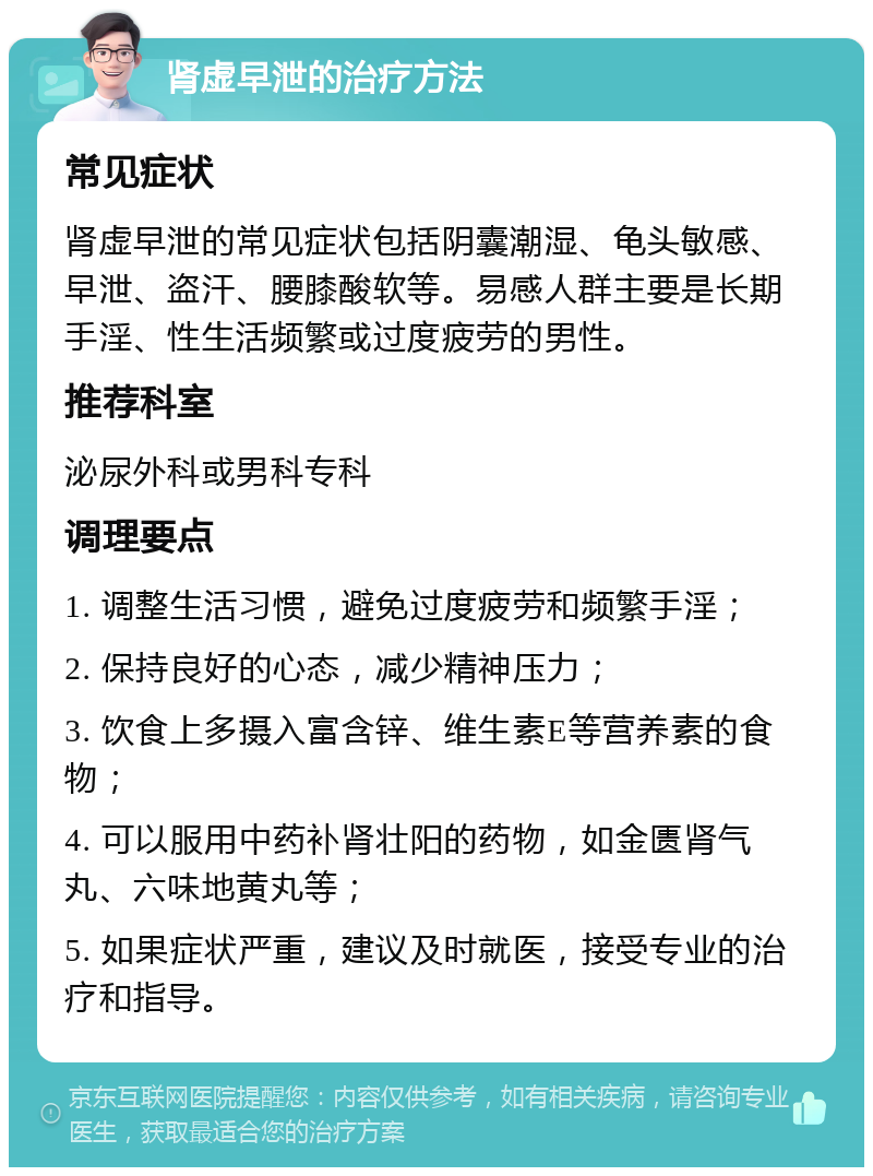 肾虚早泄的治疗方法 常见症状 肾虚早泄的常见症状包括阴囊潮湿、龟头敏感、早泄、盗汗、腰膝酸软等。易感人群主要是长期手淫、性生活频繁或过度疲劳的男性。 推荐科室 泌尿外科或男科专科 调理要点 1. 调整生活习惯，避免过度疲劳和频繁手淫； 2. 保持良好的心态，减少精神压力； 3. 饮食上多摄入富含锌、维生素E等营养素的食物； 4. 可以服用中药补肾壮阳的药物，如金匮肾气丸、六味地黄丸等； 5. 如果症状严重，建议及时就医，接受专业的治疗和指导。