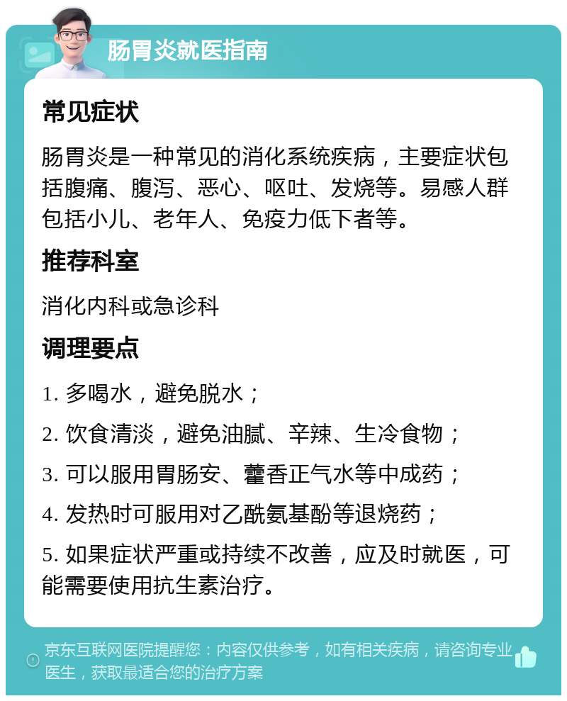 肠胃炎就医指南 常见症状 肠胃炎是一种常见的消化系统疾病，主要症状包括腹痛、腹泻、恶心、呕吐、发烧等。易感人群包括小儿、老年人、免疫力低下者等。 推荐科室 消化内科或急诊科 调理要点 1. 多喝水，避免脱水； 2. 饮食清淡，避免油腻、辛辣、生冷食物； 3. 可以服用胃肠安、藿香正气水等中成药； 4. 发热时可服用对乙酰氨基酚等退烧药； 5. 如果症状严重或持续不改善，应及时就医，可能需要使用抗生素治疗。