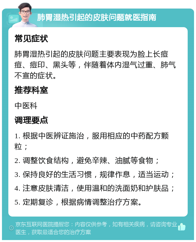 肺胃湿热引起的皮肤问题就医指南 常见症状 肺胃湿热引起的皮肤问题主要表现为脸上长痘痘、痘印、黑头等，伴随着体内湿气过重、肺气不宣的症状。 推荐科室 中医科 调理要点 1. 根据中医辨证施治，服用相应的中药配方颗粒； 2. 调整饮食结构，避免辛辣、油腻等食物； 3. 保持良好的生活习惯，规律作息，适当运动； 4. 注意皮肤清洁，使用温和的洗面奶和护肤品； 5. 定期复诊，根据病情调整治疗方案。