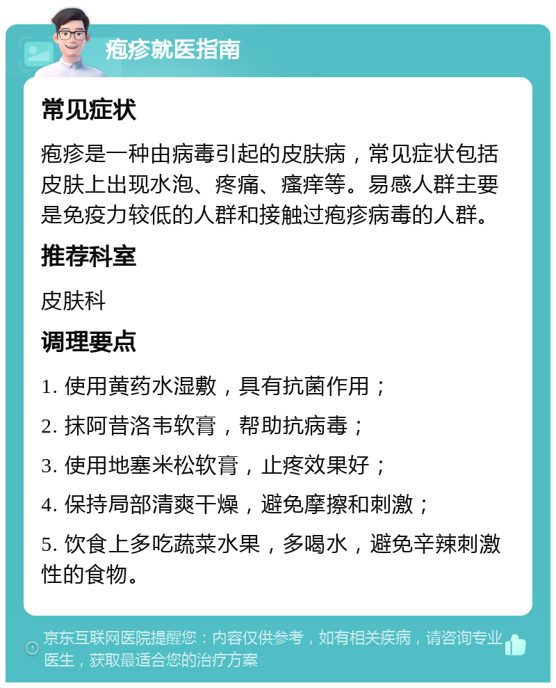 疱疹就医指南 常见症状 疱疹是一种由病毒引起的皮肤病，常见症状包括皮肤上出现水泡、疼痛、瘙痒等。易感人群主要是免疫力较低的人群和接触过疱疹病毒的人群。 推荐科室 皮肤科 调理要点 1. 使用黄药水湿敷，具有抗菌作用； 2. 抹阿昔洛韦软膏，帮助抗病毒； 3. 使用地塞米松软膏，止疼效果好； 4. 保持局部清爽干燥，避免摩擦和刺激； 5. 饮食上多吃蔬菜水果，多喝水，避免辛辣刺激性的食物。