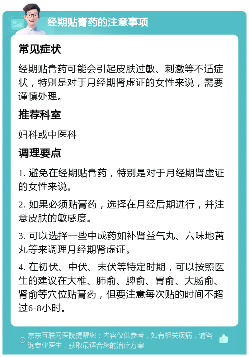 经期贴膏药的注意事项 常见症状 经期贴膏药可能会引起皮肤过敏、刺激等不适症状，特别是对于月经期肾虚证的女性来说，需要谨慎处理。 推荐科室 妇科或中医科 调理要点 1. 避免在经期贴膏药，特别是对于月经期肾虚证的女性来说。 2. 如果必须贴膏药，选择在月经后期进行，并注意皮肤的敏感度。 3. 可以选择一些中成药如补肾益气丸、六味地黄丸等来调理月经期肾虚证。 4. 在初伏、中伏、末伏等特定时期，可以按照医生的建议在大椎、肺俞、脾俞、胃俞、大肠俞、肾俞等穴位贴膏药，但要注意每次贴的时间不超过6-8小时。