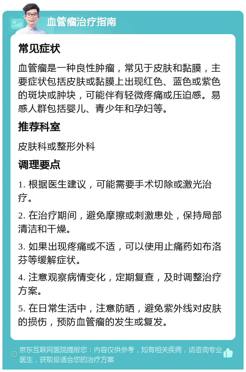 血管瘤治疗指南 常见症状 血管瘤是一种良性肿瘤，常见于皮肤和黏膜，主要症状包括皮肤或黏膜上出现红色、蓝色或紫色的斑块或肿块，可能伴有轻微疼痛或压迫感。易感人群包括婴儿、青少年和孕妇等。 推荐科室 皮肤科或整形外科 调理要点 1. 根据医生建议，可能需要手术切除或激光治疗。 2. 在治疗期间，避免摩擦或刺激患处，保持局部清洁和干燥。 3. 如果出现疼痛或不适，可以使用止痛药如布洛芬等缓解症状。 4. 注意观察病情变化，定期复查，及时调整治疗方案。 5. 在日常生活中，注意防晒，避免紫外线对皮肤的损伤，预防血管瘤的发生或复发。