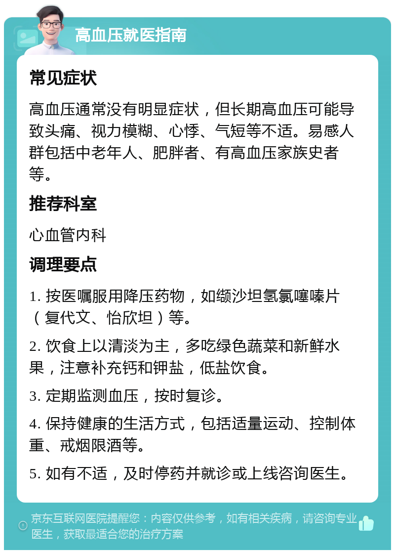 高血压就医指南 常见症状 高血压通常没有明显症状，但长期高血压可能导致头痛、视力模糊、心悸、气短等不适。易感人群包括中老年人、肥胖者、有高血压家族史者等。 推荐科室 心血管内科 调理要点 1. 按医嘱服用降压药物，如缬沙坦氢氯噻嗪片（复代文、怡欣坦）等。 2. 饮食上以清淡为主，多吃绿色蔬菜和新鲜水果，注意补充钙和钾盐，低盐饮食。 3. 定期监测血压，按时复诊。 4. 保持健康的生活方式，包括适量运动、控制体重、戒烟限酒等。 5. 如有不适，及时停药并就诊或上线咨询医生。