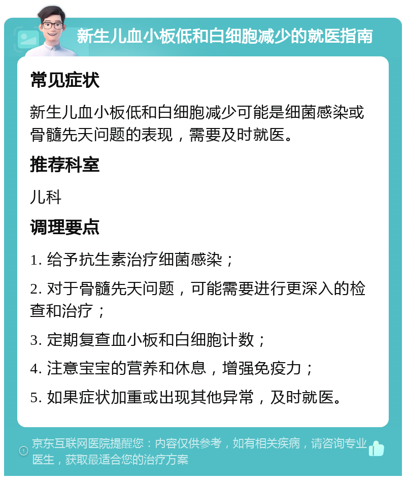 新生儿血小板低和白细胞减少的就医指南 常见症状 新生儿血小板低和白细胞减少可能是细菌感染或骨髓先天问题的表现，需要及时就医。 推荐科室 儿科 调理要点 1. 给予抗生素治疗细菌感染； 2. 对于骨髓先天问题，可能需要进行更深入的检查和治疗； 3. 定期复查血小板和白细胞计数； 4. 注意宝宝的营养和休息，增强免疫力； 5. 如果症状加重或出现其他异常，及时就医。