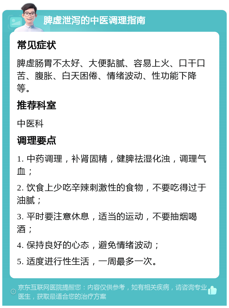 脾虚泄泻的中医调理指南 常见症状 脾虚肠胃不太好、大便黏腻、容易上火、口干口苦、腹胀、白天困倦、情绪波动、性功能下降等。 推荐科室 中医科 调理要点 1. 中药调理，补肾固精，健脾祛湿化浊，调理气血； 2. 饮食上少吃辛辣刺激性的食物，不要吃得过于油腻； 3. 平时要注意休息，适当的运动，不要抽烟喝酒； 4. 保持良好的心态，避免情绪波动； 5. 适度进行性生活，一周最多一次。