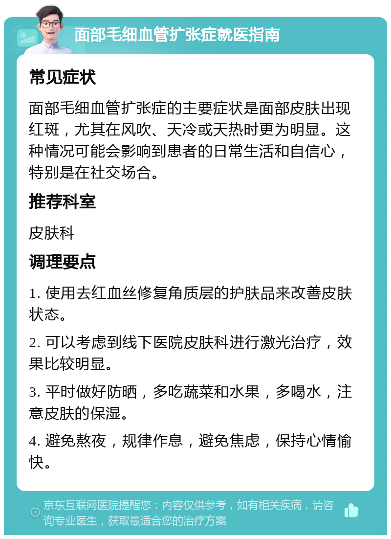 面部毛细血管扩张症就医指南 常见症状 面部毛细血管扩张症的主要症状是面部皮肤出现红斑，尤其在风吹、天冷或天热时更为明显。这种情况可能会影响到患者的日常生活和自信心，特别是在社交场合。 推荐科室 皮肤科 调理要点 1. 使用去红血丝修复角质层的护肤品来改善皮肤状态。 2. 可以考虑到线下医院皮肤科进行激光治疗，效果比较明显。 3. 平时做好防晒，多吃蔬菜和水果，多喝水，注意皮肤的保湿。 4. 避免熬夜，规律作息，避免焦虑，保持心情愉快。