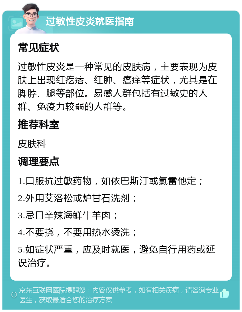 过敏性皮炎就医指南 常见症状 过敏性皮炎是一种常见的皮肤病，主要表现为皮肤上出现红疙瘩、红肿、瘙痒等症状，尤其是在脚脖、腿等部位。易感人群包括有过敏史的人群、免疫力较弱的人群等。 推荐科室 皮肤科 调理要点 1.口服抗过敏药物，如依巴斯汀或氯雷他定； 2.外用艾洛松或炉甘石洗剂； 3.忌口辛辣海鲜牛羊肉； 4.不要挠，不要用热水烫洗； 5.如症状严重，应及时就医，避免自行用药或延误治疗。