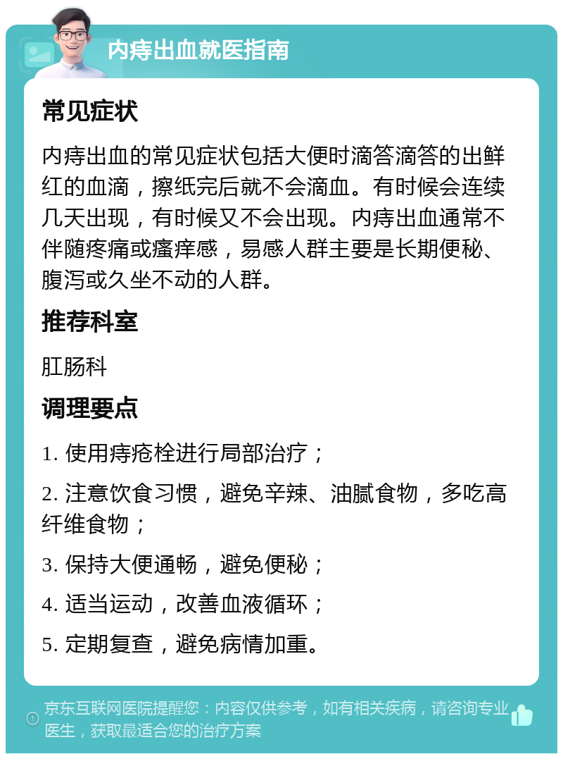 内痔出血就医指南 常见症状 内痔出血的常见症状包括大便时滴答滴答的出鲜红的血滴，擦纸完后就不会滴血。有时候会连续几天出现，有时候又不会出现。内痔出血通常不伴随疼痛或瘙痒感，易感人群主要是长期便秘、腹泻或久坐不动的人群。 推荐科室 肛肠科 调理要点 1. 使用痔疮栓进行局部治疗； 2. 注意饮食习惯，避免辛辣、油腻食物，多吃高纤维食物； 3. 保持大便通畅，避免便秘； 4. 适当运动，改善血液循环； 5. 定期复查，避免病情加重。