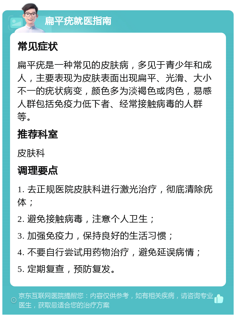 扁平疣就医指南 常见症状 扁平疣是一种常见的皮肤病，多见于青少年和成人，主要表现为皮肤表面出现扁平、光滑、大小不一的疣状病变，颜色多为淡褐色或肉色，易感人群包括免疫力低下者、经常接触病毒的人群等。 推荐科室 皮肤科 调理要点 1. 去正规医院皮肤科进行激光治疗，彻底清除疣体； 2. 避免接触病毒，注意个人卫生； 3. 加强免疫力，保持良好的生活习惯； 4. 不要自行尝试用药物治疗，避免延误病情； 5. 定期复查，预防复发。