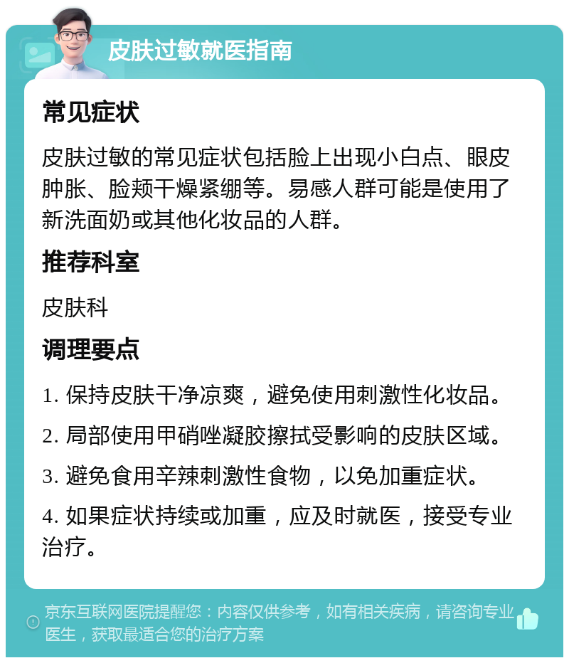 皮肤过敏就医指南 常见症状 皮肤过敏的常见症状包括脸上出现小白点、眼皮肿胀、脸颊干燥紧绷等。易感人群可能是使用了新洗面奶或其他化妆品的人群。 推荐科室 皮肤科 调理要点 1. 保持皮肤干净凉爽，避免使用刺激性化妆品。 2. 局部使用甲硝唑凝胶擦拭受影响的皮肤区域。 3. 避免食用辛辣刺激性食物，以免加重症状。 4. 如果症状持续或加重，应及时就医，接受专业治疗。