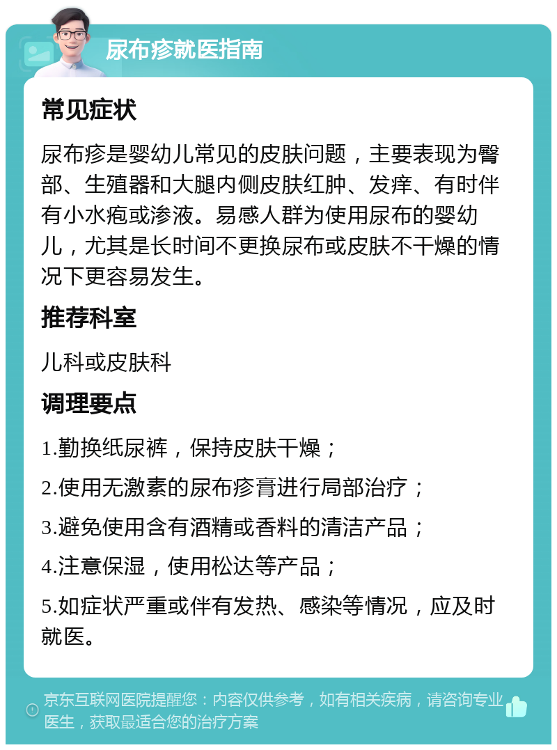 尿布疹就医指南 常见症状 尿布疹是婴幼儿常见的皮肤问题，主要表现为臀部、生殖器和大腿内侧皮肤红肿、发痒、有时伴有小水疱或渗液。易感人群为使用尿布的婴幼儿，尤其是长时间不更换尿布或皮肤不干燥的情况下更容易发生。 推荐科室 儿科或皮肤科 调理要点 1.勤换纸尿裤，保持皮肤干燥； 2.使用无激素的尿布疹膏进行局部治疗； 3.避免使用含有酒精或香料的清洁产品； 4.注意保湿，使用松达等产品； 5.如症状严重或伴有发热、感染等情况，应及时就医。