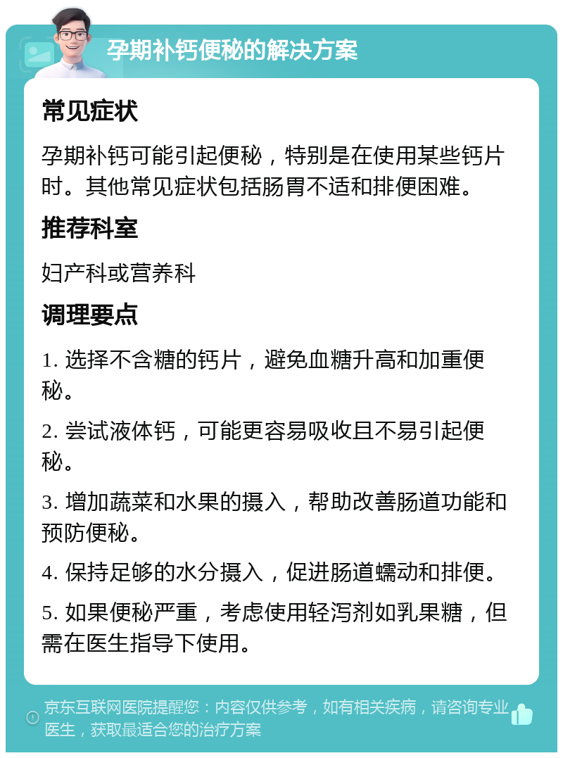 孕期补钙便秘的解决方案 常见症状 孕期补钙可能引起便秘，特别是在使用某些钙片时。其他常见症状包括肠胃不适和排便困难。 推荐科室 妇产科或营养科 调理要点 1. 选择不含糖的钙片，避免血糖升高和加重便秘。 2. 尝试液体钙，可能更容易吸收且不易引起便秘。 3. 增加蔬菜和水果的摄入，帮助改善肠道功能和预防便秘。 4. 保持足够的水分摄入，促进肠道蠕动和排便。 5. 如果便秘严重，考虑使用轻泻剂如乳果糖，但需在医生指导下使用。