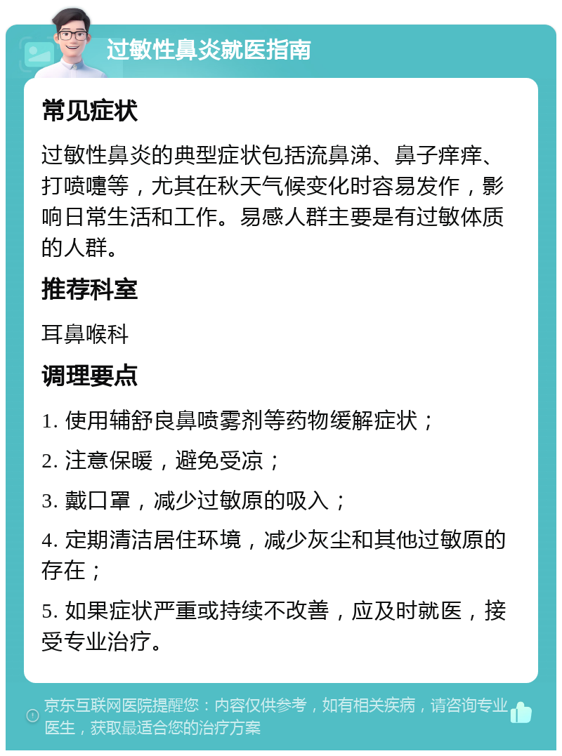 过敏性鼻炎就医指南 常见症状 过敏性鼻炎的典型症状包括流鼻涕、鼻子痒痒、打喷嚏等，尤其在秋天气候变化时容易发作，影响日常生活和工作。易感人群主要是有过敏体质的人群。 推荐科室 耳鼻喉科 调理要点 1. 使用辅舒良鼻喷雾剂等药物缓解症状； 2. 注意保暖，避免受凉； 3. 戴口罩，减少过敏原的吸入； 4. 定期清洁居住环境，减少灰尘和其他过敏原的存在； 5. 如果症状严重或持续不改善，应及时就医，接受专业治疗。