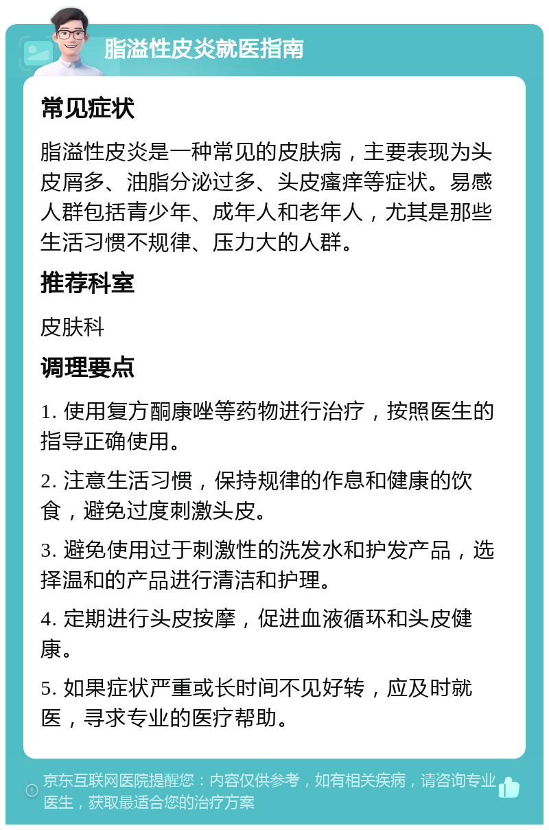 脂溢性皮炎就医指南 常见症状 脂溢性皮炎是一种常见的皮肤病，主要表现为头皮屑多、油脂分泌过多、头皮瘙痒等症状。易感人群包括青少年、成年人和老年人，尤其是那些生活习惯不规律、压力大的人群。 推荐科室 皮肤科 调理要点 1. 使用复方酮康唑等药物进行治疗，按照医生的指导正确使用。 2. 注意生活习惯，保持规律的作息和健康的饮食，避免过度刺激头皮。 3. 避免使用过于刺激性的洗发水和护发产品，选择温和的产品进行清洁和护理。 4. 定期进行头皮按摩，促进血液循环和头皮健康。 5. 如果症状严重或长时间不见好转，应及时就医，寻求专业的医疗帮助。