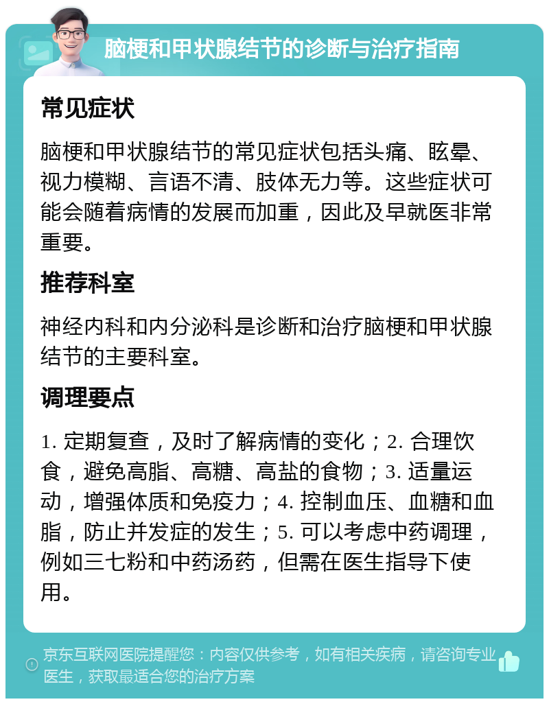 脑梗和甲状腺结节的诊断与治疗指南 常见症状 脑梗和甲状腺结节的常见症状包括头痛、眩晕、视力模糊、言语不清、肢体无力等。这些症状可能会随着病情的发展而加重，因此及早就医非常重要。 推荐科室 神经内科和内分泌科是诊断和治疗脑梗和甲状腺结节的主要科室。 调理要点 1. 定期复查，及时了解病情的变化；2. 合理饮食，避免高脂、高糖、高盐的食物；3. 适量运动，增强体质和免疫力；4. 控制血压、血糖和血脂，防止并发症的发生；5. 可以考虑中药调理，例如三七粉和中药汤药，但需在医生指导下使用。