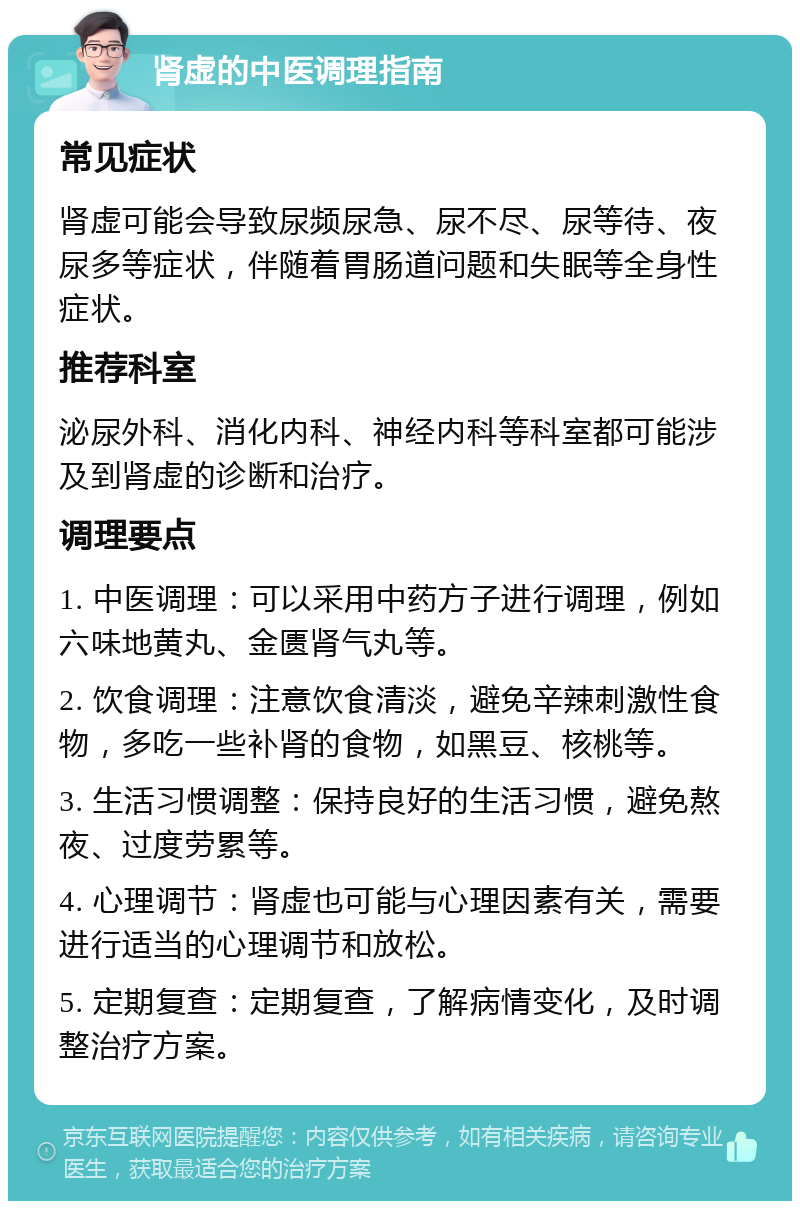 肾虚的中医调理指南 常见症状 肾虚可能会导致尿频尿急、尿不尽、尿等待、夜尿多等症状，伴随着胃肠道问题和失眠等全身性症状。 推荐科室 泌尿外科、消化内科、神经内科等科室都可能涉及到肾虚的诊断和治疗。 调理要点 1. 中医调理：可以采用中药方子进行调理，例如六味地黄丸、金匮肾气丸等。 2. 饮食调理：注意饮食清淡，避免辛辣刺激性食物，多吃一些补肾的食物，如黑豆、核桃等。 3. 生活习惯调整：保持良好的生活习惯，避免熬夜、过度劳累等。 4. 心理调节：肾虚也可能与心理因素有关，需要进行适当的心理调节和放松。 5. 定期复查：定期复查，了解病情变化，及时调整治疗方案。