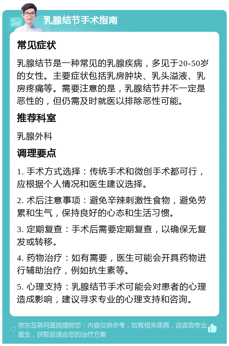 乳腺结节手术指南 常见症状 乳腺结节是一种常见的乳腺疾病，多见于20-50岁的女性。主要症状包括乳房肿块、乳头溢液、乳房疼痛等。需要注意的是，乳腺结节并不一定是恶性的，但仍需及时就医以排除恶性可能。 推荐科室 乳腺外科 调理要点 1. 手术方式选择：传统手术和微创手术都可行，应根据个人情况和医生建议选择。 2. 术后注意事项：避免辛辣刺激性食物，避免劳累和生气，保持良好的心态和生活习惯。 3. 定期复查：手术后需要定期复查，以确保无复发或转移。 4. 药物治疗：如有需要，医生可能会开具药物进行辅助治疗，例如抗生素等。 5. 心理支持：乳腺结节手术可能会对患者的心理造成影响，建议寻求专业的心理支持和咨询。