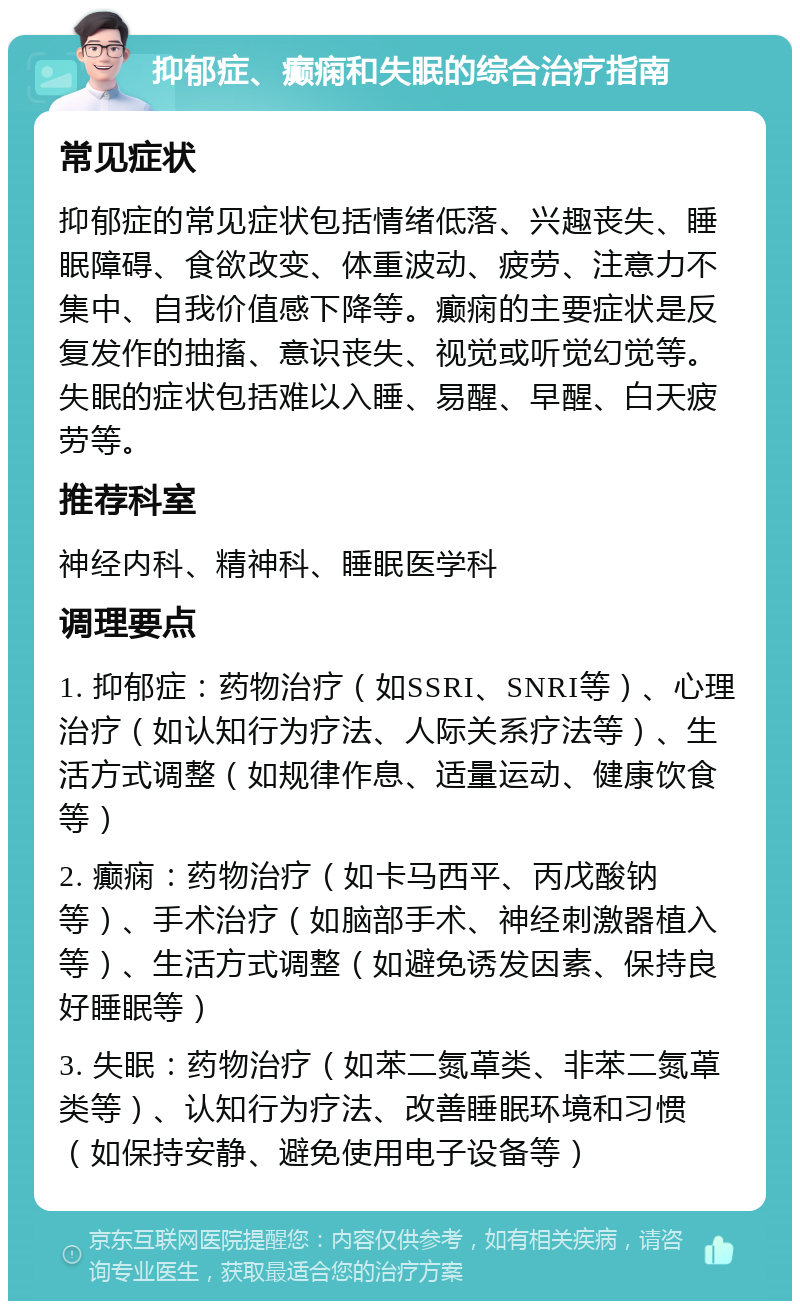 抑郁症、癫痫和失眠的综合治疗指南 常见症状 抑郁症的常见症状包括情绪低落、兴趣丧失、睡眠障碍、食欲改变、体重波动、疲劳、注意力不集中、自我价值感下降等。癫痫的主要症状是反复发作的抽搐、意识丧失、视觉或听觉幻觉等。失眠的症状包括难以入睡、易醒、早醒、白天疲劳等。 推荐科室 神经内科、精神科、睡眠医学科 调理要点 1. 抑郁症：药物治疗（如SSRI、SNRI等）、心理治疗（如认知行为疗法、人际关系疗法等）、生活方式调整（如规律作息、适量运动、健康饮食等） 2. 癫痫：药物治疗（如卡马西平、丙戊酸钠等）、手术治疗（如脑部手术、神经刺激器植入等）、生活方式调整（如避免诱发因素、保持良好睡眠等） 3. 失眠：药物治疗（如苯二氮䓬类、非苯二氮䓬类等）、认知行为疗法、改善睡眠环境和习惯（如保持安静、避免使用电子设备等）