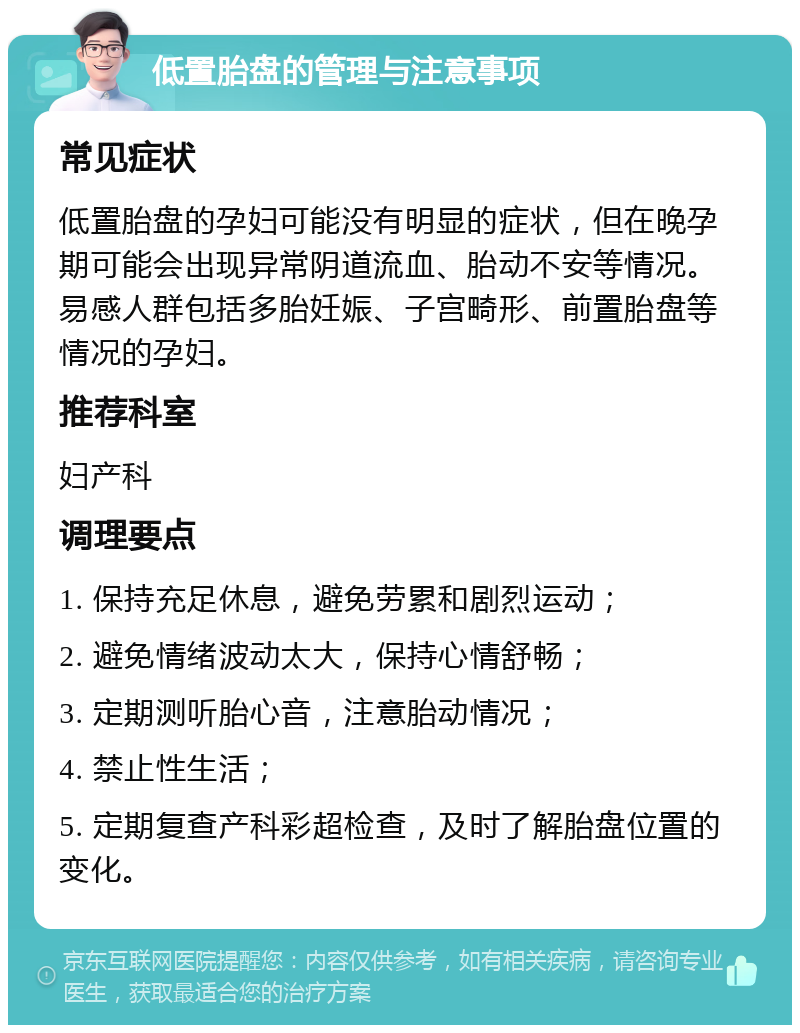 低置胎盘的管理与注意事项 常见症状 低置胎盘的孕妇可能没有明显的症状，但在晚孕期可能会出现异常阴道流血、胎动不安等情况。易感人群包括多胎妊娠、子宫畸形、前置胎盘等情况的孕妇。 推荐科室 妇产科 调理要点 1. 保持充足休息，避免劳累和剧烈运动； 2. 避免情绪波动太大，保持心情舒畅； 3. 定期测听胎心音，注意胎动情况； 4. 禁止性生活； 5. 定期复查产科彩超检查，及时了解胎盘位置的变化。